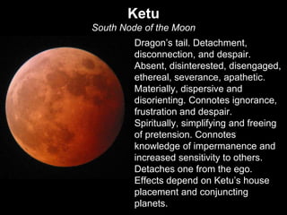Ketu 
South Node of the Moon 
Dragon’s tail. Detachment, 
disconnection, and despair. 
Absent, disinterested, disengaged, 
ethereal, severance, apathetic. 
Materially, dispersive and 
disorienting. Connotes ignorance, 
frustration and despair. 
Spiritually, simplifying and freeing 
of pretension. Connotes 
knowledge of impermanence and 
increased sensitivity to others. 
Detaches one from the ego. 
Effects depend on Ketu’s house 
placement and conjuncting 
planets. 
 