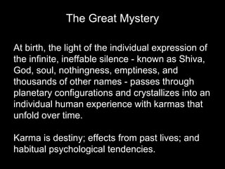 The Great Mystery 
At birth, the light of the individual expression of 
the infinite, ineffable silence - known as Shiva, 
God, soul, nothingness, emptiness, and 
thousands of other names - passes through 
planetary configurations and crystallizes into an 
individual human experience with karmas that 
unfold over time. 
Karma is destiny; effects from past lives; and 
habitual psychological tendencies. 
 