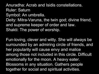 Anuradha: Acrab and Isidis constellations. 
Ruler: Saturn 
Symbol: An umbrella. 
Deity: Mitra-Varuna, the twin god; divine friend, 
and supreme keeper of order and law. 
Shakti: The power of worship. 
Fun-loving, clever and witty. She will always be 
surrounded by an admiring circle of friends, and 
her popularity will cause envy and malice 
among those not included in this circle. Difficult 
emotionally for the moon. A heavy eater. 
Blossoms in any situation. Gathers people 
together for social and spiritual activities. 
 