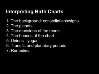 Interpreting Birth Charts 
1. The background: constellations/signs. 
2. The planets. 
3. The mansions of the moon. 
4. The houses of the chart. 
5. Unions - yogas. 
6. Transits and planetary periods. 
7. Remedies. 
 