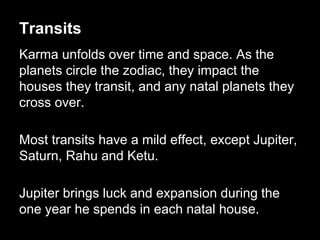 Transits 
Karma unfolds over time and space. As the 
planets circle the zodiac, they impact the 
houses they transit, and any natal planets they 
cross over. 
Most transits have a mild effect, except Jupiter, 
Saturn, Rahu and Ketu. 
Jupiter brings luck and expansion during the 
one year he spends in each natal house. 
 