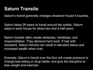 Saturn Transits 
Saturn’s transit generally changes whatever house it touches. 
Saturn takes 29 years to travel around the zodiac. Saturn 
stays in each house for about two and a half years. 
Saturn transits often create obstacles, hardships, and 
responsibilities. They demand hard work. If met with 
discipline, Saturn transits can result in elevated status and 
increased wealth when over. 
Example: Saturn’s transit over the Sun will create pressure to 
change bad eating or drug habits, and give the discipline to 
lose weight and exercise. 
 