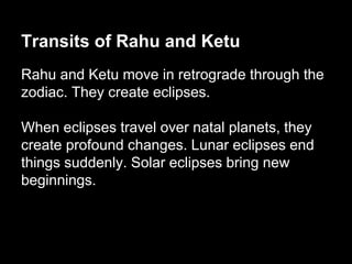 Transits of Rahu and Ketu 
Rahu and Ketu move in retrograde through the 
zodiac. They create eclipses. 
When eclipses travel over natal planets, they 
create profound changes. Lunar eclipses end 
things suddenly. Solar eclipses bring new 
beginnings. 
 