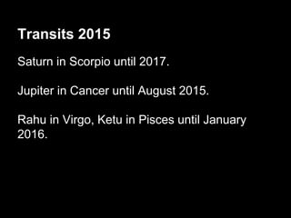 Transits 2015 
Saturn in Scorpio until 2017. 
Jupiter in Cancer until August 2015. 
Rahu in Virgo, Ketu in Pisces until January 
2016. 
 