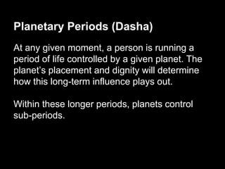 Planetary Periods (Dasha) 
At any given moment, a person is running a 
period of life controlled by a given planet. The 
planet’s placement and dignity will determine 
how this long-term influence plays out. 
Within these longer periods, planets control 
sub-periods. 
 
