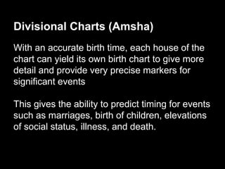 Divisional Charts (Amsha) 
With an accurate birth time, each house of the 
chart can yield its own birth chart to give more 
detail and provide very precise markers for 
significant events 
This gives the ability to predict timing for events 
such as marriages, birth of children, elevations 
of social status, illness, and death. 
 