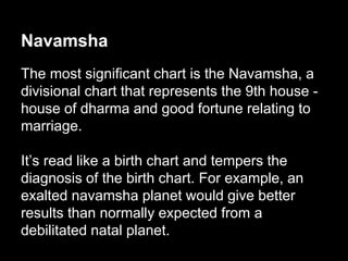 Navamsha 
The most significant chart is the Navamsha, a 
divisional chart that represents the 9th house - 
house of dharma and good fortune relating to 
marriage. 
It’s read like a birth chart and tempers the 
diagnosis of the birth chart. For example, an 
exalted navamsha planet would give better 
results than normally expected from a 
debilitated natal planet. 
 