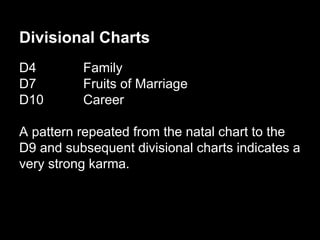 Divisional Charts 
D4 Family 
D7 Fruits of Marriage 
D10 Career 
A pattern repeated from the natal chart to the 
D9 and subsequent divisional charts indicates a 
very strong karma. 
 
