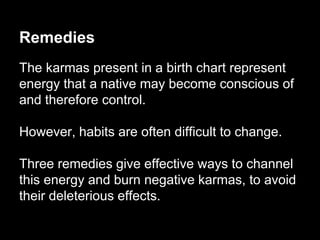 Remedies 
The karmas present in a birth chart represent 
energy that a native may become conscious of 
and therefore control. 
However, habits are often difficult to change. 
Three remedies give effective ways to channel 
this energy and burn negative karmas, to avoid 
their deleterious effects. 
 