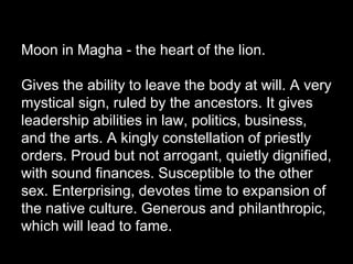 Moon in Magha - the heart of the lion. 
Gives the ability to leave the body at will. A very 
mystical sign, ruled by the ancestors. It gives 
leadership abilities in law, politics, business, 
and the arts. A kingly constellation of priestly 
orders. Proud but not arrogant, quietly dignified, 
with sound finances. Susceptible to the other 
sex. Enterprising, devotes time to expansion of 
the native culture. Generous and philanthropic, 
which will lead to fame. 
 