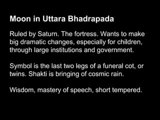 Moon in Uttara Bhadrapada 
Ruled by Saturn. The fortress. Wants to make 
big dramatic changes, especially for children, 
through large institutions and government. 
Symbol is the last two legs of a funeral cot, or 
twins. Shakti is bringing of cosmic rain. 
Wisdom, mastery of speech, short tempered. 
 