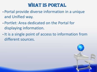 What is portal
• Portal   provide diverse information in a unique
  and Unified way.
• Portlet: Area dedicated on the Portal for
  displaying information.
• It is a single point of access to information from
  different sources.
 