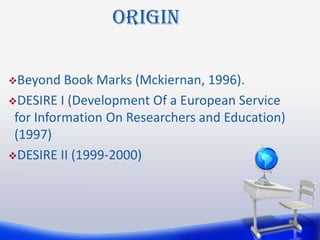 Origin

Beyond   Book Marks (Mckiernan, 1996).
DESIRE I (Development Of a European Service
 for Information On Researchers and Education)
 (1997)
DESIRE II (1999-2000)
 