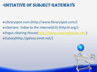 •Initiative of subject gateways


Libraryspot.com:(http://www.libraryspot.com/)

Liberians`index to the internet(LII) (http:lii.org/)
Argus clearing House(http://www.clearinghouse.net/)

Galaxy(http://galaxy.einet.net/)
 