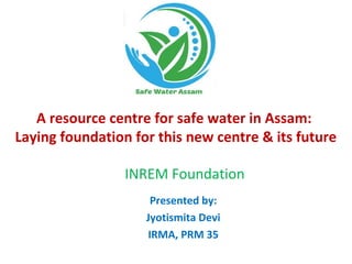 A resource centre for safe water in Assam:
Laying foundation for this new centre & its future
Presented by:
Jyotismita Devi
IRMA, PRM 35
INREM Foundation
 