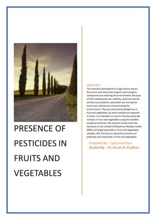 PRESENCE OF
PESTICIDES IN
FRUITS AND
VEGETABLES
ABSTRACT
The intensive development of agriculture means
that more and more toxic organic and inorganic
compounds are entering the environment. Because
of their widespread use, stability, selective toxicity
and bio accumulation, pesticides are among the
most toxic substances contaminating the
environment. They are particularly dangerous in
fruit and vegetables, by which people are exposed
to them. It is therefore crucial to monitor pesticide
residues in fruit and vegetables using all available
analytical methods. We present results from the
literature in the context of Maximum Residue Levels
(MRLs) of target pesticides in fruit and vegetables
samples. We also discuss about the presence of
pesticide and insecticide in fruit and vegetables.
Prepared By – Jyotismat Raul
Guided By – Dr. Arushi A. Pradhan
 