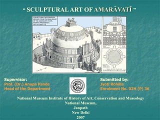 “ SCULPTURAL ART OF AMARĀVATĪ ”
Supervisor: Submitted by:
Prof. (Dr.) Anupa Pande Jyoti Rohilla
Head of the Department Enrolment No. 02H (P) 36
National Museum Institute of History of Art, Conservation and Museology
National Museum,
Janpath
New Delhi
2007
 
