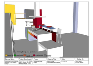 General Notes Project Specification Project Drawing Title Date Design By
Size of Kitchen-
Area of Kitchen-
Working Triangle -
Residential Design
Project
Kitchen Design
Area Specification Drawing
01.07.2013
20'8"
16'3" X 12'6" Jyoti Phulwani
B.Sc. ID 4th Sem118 sq.ft
Colour Specification Drawing
According to the Working
Triangle
Storage area Liquid storage Cutlery StorageWorktop
Extension Unit
Storage for
appliances
Working Triangle Area Specification
 