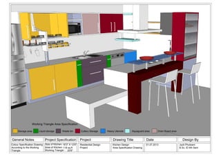 General Notes Project Specification Project Drawing Title Date Design By
Size of Kitchen-
Area of Kitchen-
Working Triangle -
Residential Design
Project
Kitchen Design
Area Specification Drawing
01.07.2013
20'8"
16'3" X 12'6" Jyoti Phulwani
B.Sc. ID 4th Sem118 sq.ft
Colour Specification Drawing
According to the Working
Triangle
Storage area Liquid storage Waste bin Heavy UtensilsCutlery Storage Aquaguard area Drain Board area
Working Triangle Area Specification
 