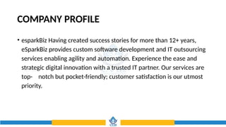 COMPANY PROFILE
• esparkBiz Having created success stories for more than 12+ years,
eSparkBiz provides custom software development and IT outsourcing
services enabling agility and automation. Experience the ease and
strategic digital innovation with a trusted IT partner. Our services are
top- notch but pocket-friendly; customer satisfaction is our utmost
priority.
 