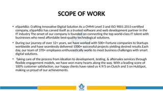 SCOPE OF WORK
• eSparkBiz: Crafting Innovative Digital Solution As a CMMI Level 3 and ISO 9001:2015-certified
company, eSparkBiz has carved itself as a trusted software and web development partner in the
IT industry The onset of our company is founded on connecting the top world-class IT talent with
businesses who need affordable best-quality technological solutions.
• During our journey of over 12+ years, we have worked with 500+ Fortune companies to Startups
worldwide and have seamlessly delivered 1000+ successful projects yielding desired results.Each
day, our team of 370+ employees enthusiastically works to meet business challenges with smart
digital solutions.
• Taking care of the process from ideation to development, testing, & aftersales services through
flexible engagement models, we have won many hearts along the way. With a leading score of
100% customer satisfaction, our happy clients have rated us 4.9/5 on Clutch and 5 on HubSpot,
making us proud of our achievements.
 