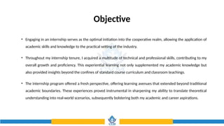 Objective
• Engaging in an internship serves as the optimal initiation into the cooperative realm, allowing the application of
academic skills and knowledge to the practical setting of the industry.
• Throughout my internship tenure, I acquired a multitude of technical and professional skills, contributing to my
overall growth and proficiency. This experiential learning not only supplemented my academic knowledge but
also provided insights beyond the confines of standard course curriculum and classroom teachings.
• The internship program offered a fresh perspective, offering learning avenues that extended beyond traditional
academic boundaries. These experiences proved instrumental in sharpening my ability to translate theoretical
understanding into real-world scenarios, subsequently bolstering both my academic and career aspirations.
 