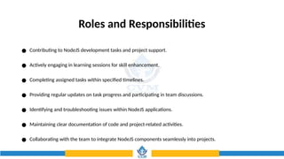 Roles and Responsibilities
● Contributing to NodeJS development tasks and project support.
● Actively engaging in learning sessions for skill enhancement.
● Completing assigned tasks within specified timelines.
● Providing regular updates on task progress and participating in team discussions.
● Identifying and troubleshooting issues within NodeJS applications.
● Maintaining clear documentation of code and project-related activities.
● Collaborating with the team to integrate NodeJS components seamlessly into projects.
 