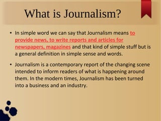 What is Journalism?
● In simple word we can say that Journalism means to
provide news, to write reports and articles for
newspapers, magazines and that kind of simple stuff but is
a general definition in simple sense and words.
● Journalism is a contemporary report of the changing scene
intended to inform readers of what is happening around
them. In the modern times, Journalism has been turned
into a business and an industry.
 