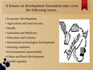 A feature on development Journalism may cover
the following issues..
● Economic Development.
● Agriculture and food security.
● Health.
● Sanitation and Medicine.
● Education and Literacy.
● Information technologies development.
● Housing condition.
● Enviornmental sastainability.
● Urban and Rural development.
● Gender equality.
 