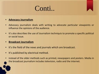 Conti..
● Advocacy Journalism
● Advocacy journalism deals with writing to advocate particular viewpoints or
influence the opinions of the audience.
● It's also describes the use of Journalism techniquis to promote a specific political
or social issue.
● Broadcast Journalism
● It's the field of the news and journals which are broadcast.
● It's published by electrical method.
● instead of the older methods such as printed, newspapers and posters. Media in
the broadcast journalism includes television, radio and the internet.
 