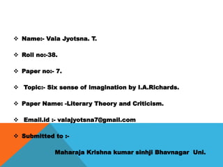  Name:- Vala Jyotsna. T.
 Roll no:-38.
 Paper no:- 7.
 Topic:- Six sense of imagination by I.A.Richards.
 Paper Name: -Literary Theory and Criticism.
 Email.id :- valajyotsna7@gmail.com
 Submitted to :-
Maharaja Krishna kumar sinhji Bhavnagar Uni.
 