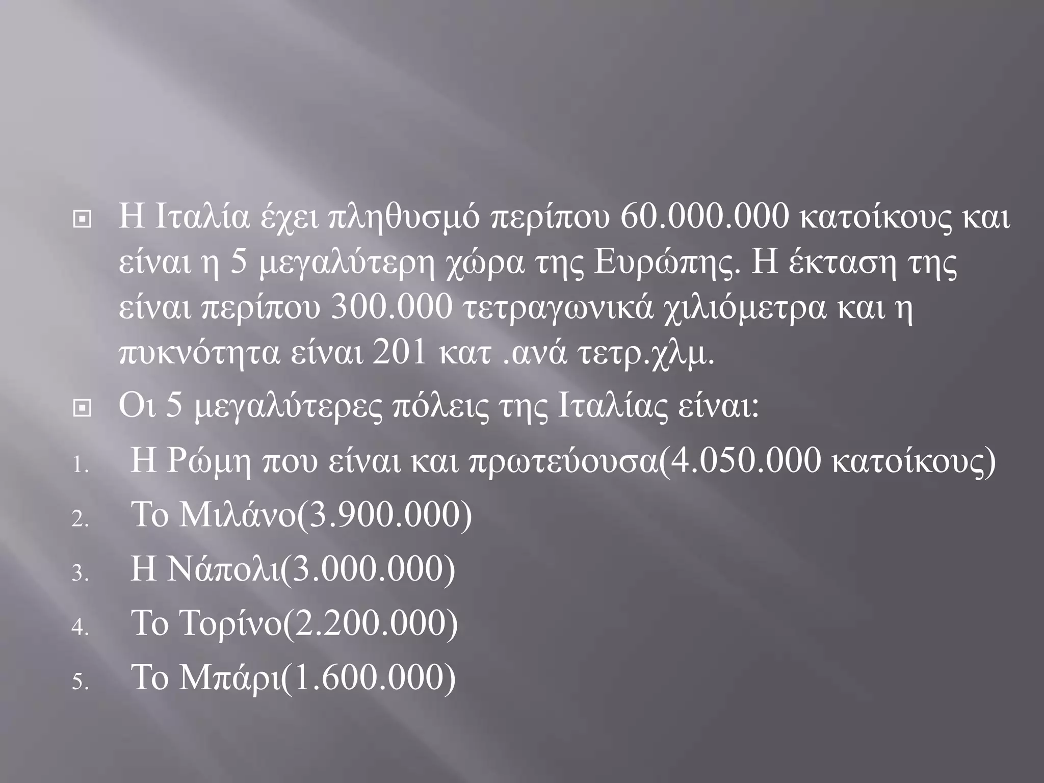  Η Ιταλία έχει πληθυσμό περίπου 60.000.000 κατοίκους και
είναι η 5 μεγαλύτερη χώρα της Ευρώπης. Η έκταση της
είναι περίπου 300.000 τετραγωνικά χιλιόμετρα και η
πυκνότητα είναι 201 κατ .ανά τετρ.χλμ.
 Οι 5 μεγαλύτερες πόλεις της Ιταλίας είναι:
1. Η Ρώμη που είναι και πρωτεύουσα(4.050.000 κατοίκους)
2. Το Μιλάνο(3.900.000)
3. Η Νάπολι(3.000.000)
4. Το Τορίνο(2.200.000)
5. Το Μπάρι(1.600.000)
 