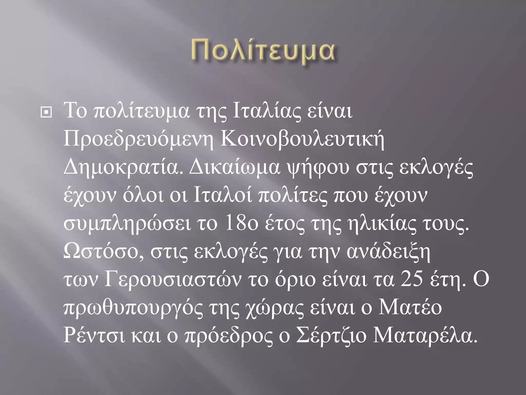  Το πολίτευμα της Ιταλίας είναι
Προεδρευόμενη Κοινοβουλευτική
Δημοκρατία. Δικαίωμα ψήφου στις εκλογές
έχουν όλοι οι Ιταλοί πολίτες που έχουν
συμπληρώσει το 18ο έτος της ηλικίας τους.
Ωστόσο, στις εκλογές για την ανάδειξη
των Γερουσιαστών το όριο είναι τα 25 έτη. Ο
πρωθυπουργός της χώρας είναι ο Ματέο
Ρέντσι και ο πρόεδρος ο Σέρτζιο Ματαρέλα.
 