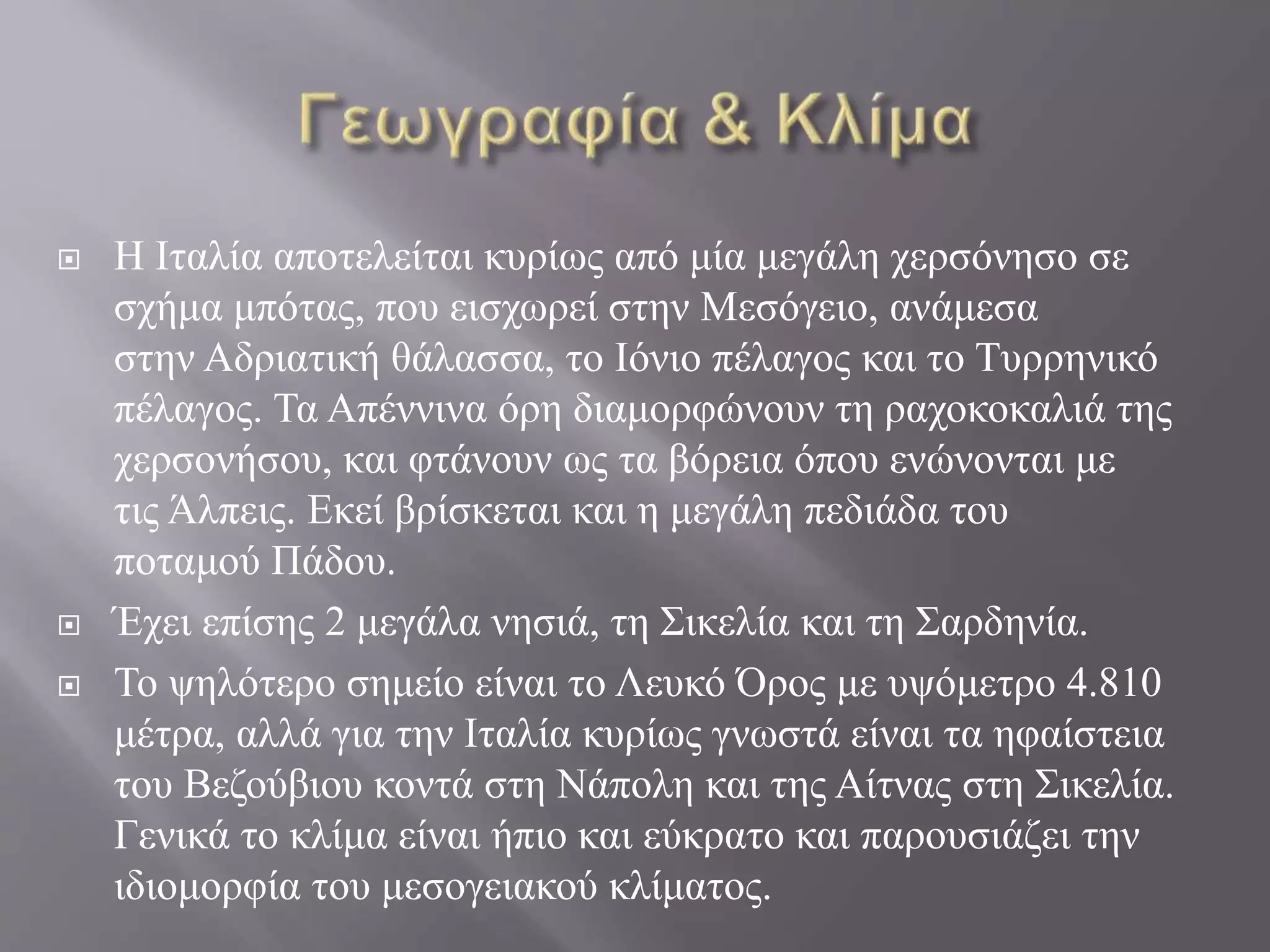  Η Ιταλία αποτελείται κυρίως από μία μεγάλη χερσόνησο σε
σχήμα μπότας, που εισχωρεί στην Μεσόγειο, ανάμεσα
στην Αδριατική θάλασσα, το Ιόνιο πέλαγος και το Τυρρηνικό
πέλαγος. Τα Απέννινα όρη διαμορφώνουν τη ραχοκοκαλιά της
χερσονήσου, και φτάνουν ως τα βόρεια όπου ενώνονται με
τις Άλπεις. Εκεί βρίσκεται και η μεγάλη πεδιάδα του
ποταμού Πάδου.
 Έχει επίσης 2 μεγάλα νησιά, τη Σικελία και τη Σαρδηνία.
 Το ψηλότερο σημείο είναι το Λευκό Όρος με υψόμετρο 4.810
μέτρα, αλλά για την Ιταλία κυρίως γνωστά είναι τα ηφαίστεια
του Βεζούβιου κοντά στη Νάπολη και της Αίτνας στη Σικελία.
Γενικά το κλίμα είναι ήπιο και εύκρατο και παρουσιάζει την
ιδιομορφία του μεσογειακού κλίματος.
 
