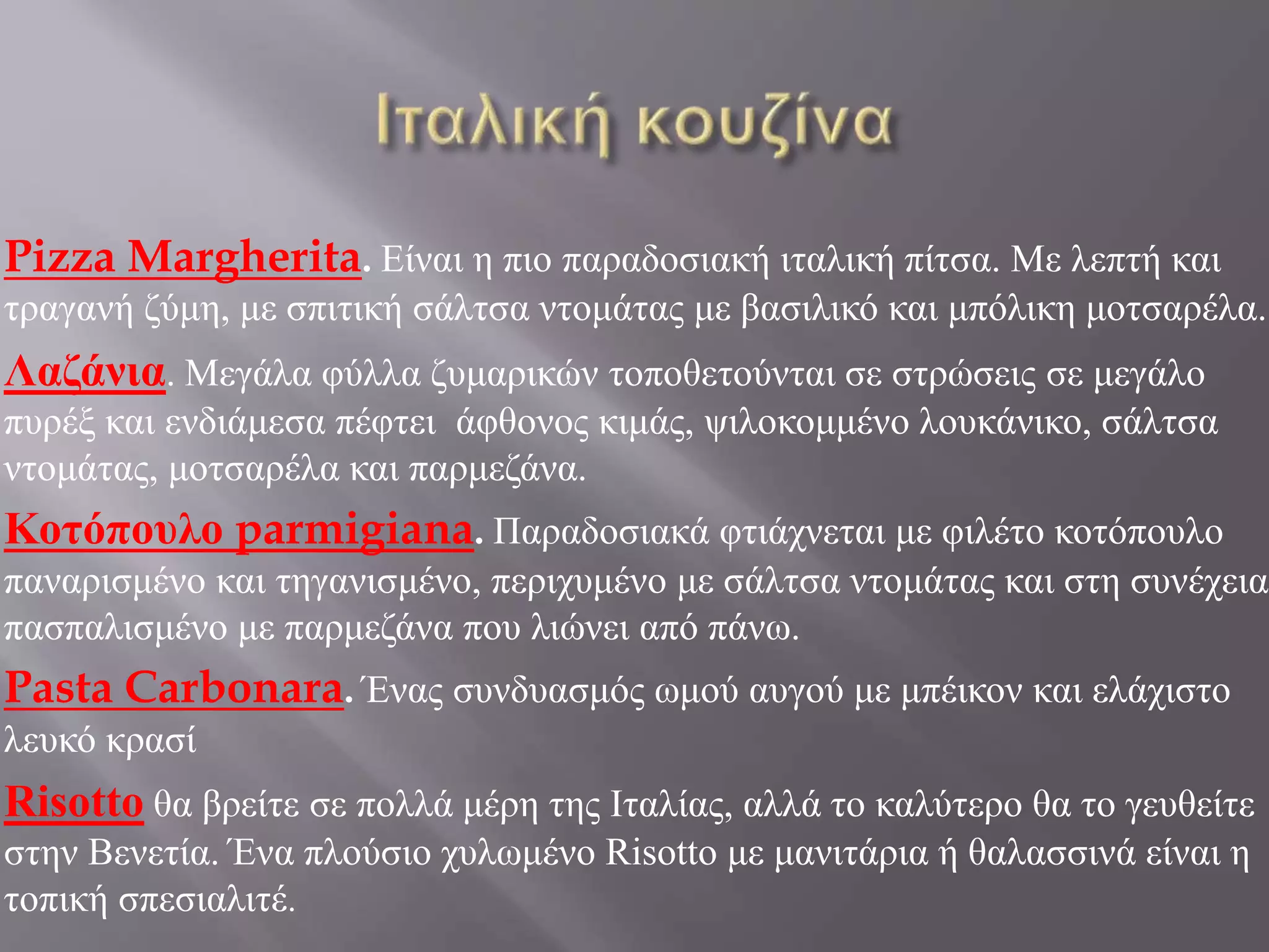 Pizza Margherita. Είναι η πιο παραδοσιακή ιταλική πίτσα. Με λεπτή και
τραγανή ζύμη, με σπιτική σάλτσα ντομάτας με βασιλικό και μπόλικη μοτσαρέλα.
Λαζάνια. Μεγάλα φύλλα ζυμαρικών τοποθετούνται σε στρώσεις σε μεγάλο
πυρέξ και ενδιάμεσα πέφτει άφθονος κιμάς, ψιλοκομμένο λουκάνικο, σάλτσα
ντομάτας, μοτσαρέλα και παρμεζάνα.
Κοτόπουλο parmigiana. Παραδοσιακά φτιάχνεται με φιλέτο κοτόπουλο
παναρισμένο και τηγανισμένο, περιχυμένο με σάλτσα ντομάτας και στη συνέχεια
πασπαλισμένο με παρμεζάνα που λιώνει από πάνω.
Pasta Carbonara. Ένας συνδυασμός ωμού αυγού με μπέικον και ελάχιστο
λευκό κρασί
Risotto θα βρείτε σε πολλά μέρη της Ιταλίας, αλλά το καλύτερο θα το γευθείτε
στην Βενετία. Ένα πλούσιο χυλωμένο Risotto με μανιτάρια ή θαλασσινά είναι η
τοπική σπεσιαλιτέ.
 