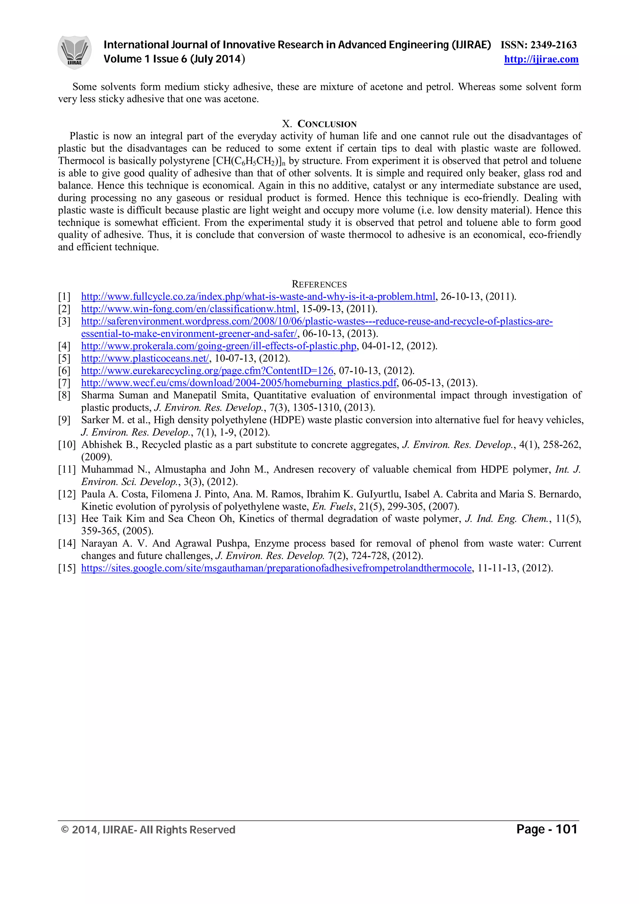 International Journal of Innovative Research in Advanced Engineering (IJIRAE) ISSN: 2349-2163
Volume 1 Issue 6 (July 2014) http://ijirae.com
_________________________________________________________________________________________________
© 2014, IJIRAE- All Rights Reserved Page - 101
Some solvents form medium sticky adhesive, these are mixture of acetone and petrol. Whereas some solvent form
very less sticky adhesive that one was acetone.
X. CONCLUSION
Plastic is now an integral part of the everyday activity of human life and one cannot rule out the disadvantages of
plastic but the disadvantages can be reduced to some extent if certain tips to deal with plastic waste are followed.
Thermocol is basically polystyrene [CH(C6H5CH2)]n by structure. From experiment it is observed that petrol and toluene
is able to give good quality of adhesive than that of other solvents. It is simple and required only beaker, glass rod and
balance. Hence this technique is economical. Again in this no additive, catalyst or any intermediate substance are used,
during processing no any gaseous or residual product is formed. Hence this technique is eco-friendly. Dealing with
plastic waste is difficult because plastic are light weight and occupy more volume (i.e. low density material). Hence this
technique is somewhat efficient. From the experimental study it is observed that petrol and toluene able to form good
quality of adhesive. Thus, it is conclude that conversion of waste thermocol to adhesive is an economical, eco-friendly
and efficient technique.
REFERENCES
[1] http://www.fullcycle.co.za/index.php/what-is-waste-and-why-is-it-a-problem.html, 26-10-13, (2011).
[2] http://www.win-fong.com/en/classificationw.html, 15-09-13, (2011).
[3] http://saferenvironment.wordpress.com/2008/10/06/plastic-wastes---reduce-reuse-and-recycle-of-plastics-are-
essential-to-make-environment-greener-and-safer/, 06-10-13, (2013).
[4] http://www.prokerala.com/going-green/ill-effects-of-plastic.php, 04-01-12, (2012).
[5] http://www.plasticoceans.net/, 10-07-13, (2012).
[6] http://www.eurekarecycling.org/page.cfm?ContentID=126, 07-10-13, (2012).
[7] http://www.wecf.eu/cms/download/2004-2005/homeburning_plastics.pdf, 06-05-13, (2013).
[8] Sharma Suman and Manepatil Smita, Quantitative evaluation of environmental impact through investigation of
plastic products, J. Environ. Res. Develop., 7(3), 1305-1310, (2013).
[9] Sarker M. et al., High density polyethylene (HDPE) waste plastic conversion into alternative fuel for heavy vehicles,
J. Environ. Res. Develop., 7(1), 1-9, (2012).
[10] Abhishek B., Recycled plastic as a part substitute to concrete aggregates, J. Environ. Res. Develop., 4(1), 258-262,
(2009).
[11] Muhammad N., Almustapha and John M., Andresen recovery of valuable chemical from HDPE polymer, Int. J.
Environ. Sci. Develop., 3(3), (2012).
[12] Paula A. Costa, Filomena J. Pinto, Ana. M. Ramos, Ibrahim K. GuIyurtlu, Isabel A. Cabrita and Maria S. Bernardo,
Kinetic evolution of pyrolysis of polyethylene waste, En. Fuels, 21(5), 299-305, (2007).
[13] Hee Taik Kim and Sea Cheon Oh, Kinetics of thermal degradation of waste polymer, J. Ind. Eng. Chem., 11(5),
359-365, (2005).
[14] Narayan A. V. And Agrawal Pushpa, Enzyme process based for removal of phenol from waste water: Current
changes and future challenges, J. Environ. Res. Develop. 7(2), 724-728, (2012).
[15] https://sites.google.com/site/msgauthaman/preparationofadhesivefrompetrolandthermocole, 11-11-13, (2012).
 