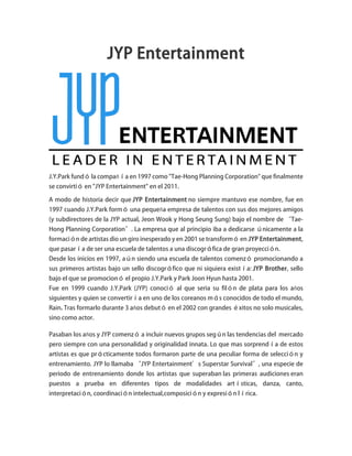 JYP Entertainment
J.Y.Park fundó la compañía en 1997 como "Tae-Hong Planning Corporation" que finalmente
se convirtió en "JYP Entertainment" en el 2011.
A modo de historia decir que JYP Entertainment no siempre mantuvo ese nombre, fue en
1997 cuando J.Y.Park formó una pequeña empresa de talentos con sus dos mejores amigos
(y subdirectores de la JYP actual, Jeon Wook y Hong Seung Sung) bajo el nombre de “Tae-
Hong Planning Corporation”. La empresa que al principio iba a dedicarse únicamente a la
formación de artistas dio un giro inesperado y en 2001 se transformó en JYP Entertainment,
que pasaría de ser una escuela de talentos a una discográfica de gran proyección.
Desde los inicios en 1997, aún siendo una escuela de talentos comenzó promocionando a
sus primeros artistas bajo un sello discográfico que ni siquiera existía: JYP Brother, sello
bajo el que se promocionó el propio J.Y.Park y Park Joon Hyun hasta 2001.
Fue en 1999 cuando J.Y.Park (JYP) conoció al que seria su filón de plata para los años
siguientes y quien se convertiría en uno de los coreanos más conocidos de todo el mundo,
Rain. Tras formarlo durante 3 años debutó en el 2002 con grandes éxitos no solo musicales,
sino como actor.
Pasaban los años y JYP comenzó a incluir nuevos grupos según las tendencias del mercado
pero siempre con una personalidad y originalidad innata. Lo que mas sorprendía de estos
artistas es que prácticamente todos formaron parte de una peculiar forma de selección y
entrenamiento. JYP lo llamaba “JYP Entertainment’s Superstar Survival”, una especie de
periodo de entrenamiento donde los artistas que superaban las primeras audiciones eran
puestos a prueba en diferentes tipos de modalidades artísticas, danza, canto,
interpretación, coordinación intelectual,composición y expresión lírica.
 