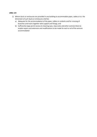 UBBL 123
1) Where ducts or enclosures are provided in any building to accommodate pipes, cables or to the
dimension of such ducts or enclosures shall be:
a) Adequate for the accommodation of the pipes, cables or conduits and for crossing of
branches and mains together with support and fixings; and
b) Sufficiently large permit access to cleaning eyes, stop cocks and other controls there to
enable repairs and extension and modifications to be made for each or all of the services
accommodated
 