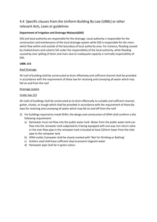 4.4 Specific clauses from the Uniform Building By Law (UBBL) or other
relevant Acts, Laws or guidelines
Department of irrigation and Drainage Malaysia(DID)
DID and local authority are responsible for the drainage. Local authority is responsible for the
construction and maintenance of the local drainage system while DID is responsible for the rivers
which flow within and outside of the boundary of local authority area. For instance, flooding caused
by choked drains and culverts fall under the responsibility of the local authority, while flooding
caused by over spilling of drain and rivers due to inadequate capacity is normally responsibility of
DID.
UBBL 115
Roof Drainage
All roof of building shall be constructed to drain effectively and sufficient channel shall be provided
in accordance with the requirement of these law for receiving and conveying all water which may
fall on and from the roof
Drainage system
Under law 115
All roofs of buildings shall be constructed as to drain effectually to suitable and sufficient channel,
gutter, chutes, or trough which shall be provided in accordance with the requirement of these By-
laws for receiving and conveying all water which may fall on and off from the roof
2) For buildings required to install SPAH, the design and construction of SPAH shall conform o the
following requirement:
a) Rainwater must not flow into the public water tank. Water from the public water tank can
flow into the rainwater tank subjected to it being equipped with one way non return valve
or the over flow pipe in the rainwater tank is located at least 225mm lower from the inlet
pipe to the rainwater tank
b) SPAH outlet /rainwater shall be clearly marked with ‘Not For Drinking or Bathing’
c) Gutters used shall have sufficient slop to prevent stagnant water
d) Rainwater pipe shall be in green colour.
 