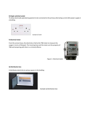 E) Single switched socket
To allow electrically operated equipment to be connected to the primary alternating current (AC) power supply in
a building.
F) Electrical meter
From the service fuses, the electricity is fed to the TNB meter to measure the
usages in terms of Kilowatt. The Incoming fuse and the meter are the property of
TNB and tampering with them is a criminal offence.
G) Distribution box
It distributes electricity to various spaces in the building
Example of socket
Figure 1. Electrical meter
Example of distribution box
 