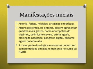 Manifestações iniciais
O Astenia, fadiga, mialgias, artralgias e febrícula.
O Alguns pacientes, no entanto, podem apresentar
quadros mais graves, como neuropatias do
trigêmeo, polimiosite severa, artrite aguda,
meningite asséptica, gangrena digital, abdome
agudo ou febre alta.
O A maior parte dos órgãos e sistemas podem ser
comprometidos em algum momento no curso da
DMTC.
 