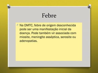 Febre
O Na DMTC, febre de origem desconhecida
pode ser uma manifestação inicial da
doença. Pode também vir associada com
miosite, meningite asséptica, serosite ou
adenopatias.
 