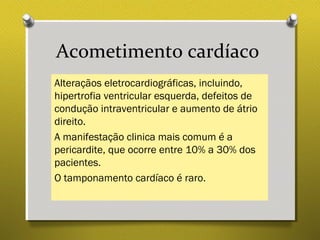 Acometimento cardíaco
Alteraçãos eletrocardiográficas, incluindo,
hipertrofia ventricular esquerda, defeitos de
condução intraventricular e aumento de átrio
direito.
A manifestação clinica mais comum é a
pericardite, que ocorre entre 10% a 30% dos
pacientes.
O tamponamento cardíaco é raro.
 