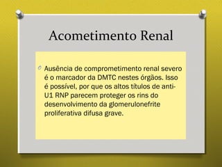 Acometimento Renal
O Ausência de comprometimento renal severo
é o marcador da DMTC nestes órgãos. Isso
é possível, por que os altos títulos de anti-
U1 RNP parecem proteger os rins do
desenvolvimento da glomerulonefrite
proliferativa difusa grave.
 
