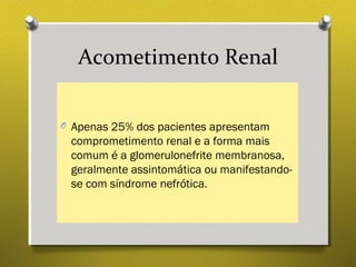 Acometimento Renal
O Apenas 25% dos pacientes apresentam
comprometimento renal e a forma mais
comum é a glomerulonefrite membranosa,
geralmente assintomática ou manifestando-
se com síndrome nefrótica.
 