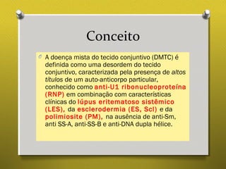 Conceito
O A doença mista do tecido conjuntivo (DMTC) é
definida como uma desordem do tecido
conjuntivo, caracterizada pela presença de altos
títulos de um auto-anticorpo particular,
conhecido como anti-U1 ribonucleoproteína
(RNP) em combinação com características
clínicas do lúpus eritematoso sistêmico
(LES), da esclerodermia (ES, Scl) e da
polimiosite (PM), na ausência de anti-Sm,
anti SS-A, anti-SS-B e anti-DNA dupla hélice.
 