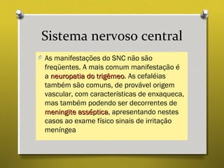 Sistema nervoso central
O As manifestações do SNC não são
freqüentes. A mais comum manifestação é
a neuropatia do trigêmeoneuropatia do trigêmeo. As cefaléias
também são comuns, de provável origem
vascular, com características de enxaqueca,
mas também podendo ser decorrentes de
meningite assépticameningite asséptica, apresentando nestes
casos ao exame físico sinais de irritação
meníngea
 