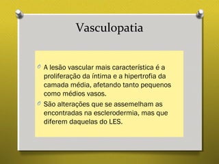 Vasculopatia
O A lesão vascular mais característica é a
proliferação da íntima e a hipertrofia da
camada média, afetando tanto pequenos
como médios vasos.
O São alterações que se assemelham as
encontradas na esclerodermia, mas que
diferem daquelas do LES.
 