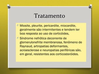 Tratamento
O Miosite, pleurite, pericardite, miocardite,
geralmente são intermitentes e tendem ter
boa resposta ao uso de corticóides,
O Síndrome nefrótica decorrente de
glomerulonefrite membranosa, fenômeno de
Raynaud, artropatias deformantes,
acroesclerose e neuropatias periféricas são,
em geral, resistentes aos corticosteróides.
 