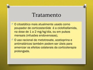 Tratamento
O O citostático mais atualmente usado como
poupador de corticosteróide é a ciclofosfamida,
na dose de 1 a 2 mg/kg/dia, ou em pulsos
mensais (infusões endovenosas),
O O uso racional de metotrexate, azatioprina e
antimaláricos também podem ser úteis para
amenizar os efeitos colaterais da corticoterapia
prolongada.
 